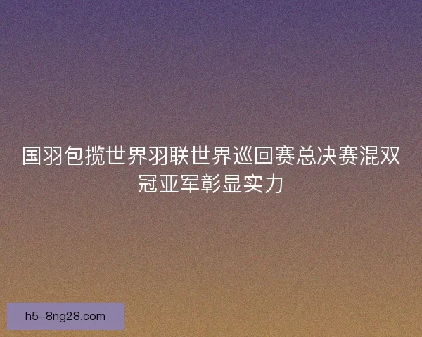 国羽包揽世界羽联世界巡回赛总决赛混双冠亚军彰显实力 国羽包揽世界羽联世界巡回赛总决赛混双冠亚军彰显实力