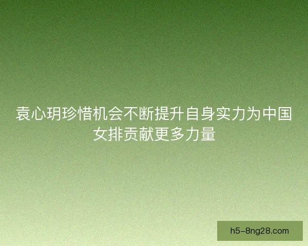 袁心玥珍惜机会不断提升自身实力为中国女排贡献更多力量