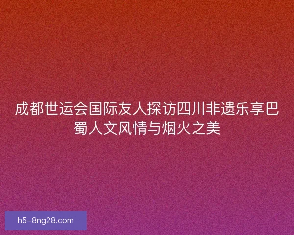 成都世运会国际友人探访四川非遗乐享巴蜀人文风情与烟火之美