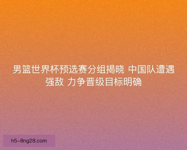 男篮世界杯预选赛分组揭晓 中国队遭遇强敌 力争晋级目标明确