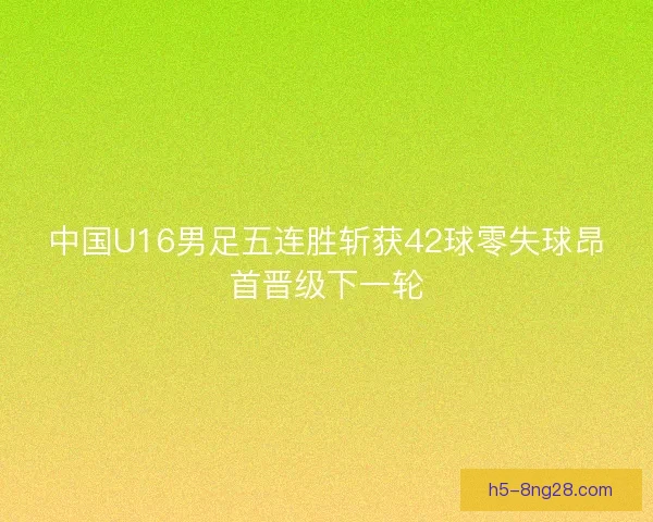 中国U16男足五连胜斩获42球零失球昂首晋级下一轮 中国U16男足五连胜斩获42球零失球昂首晋级下一轮