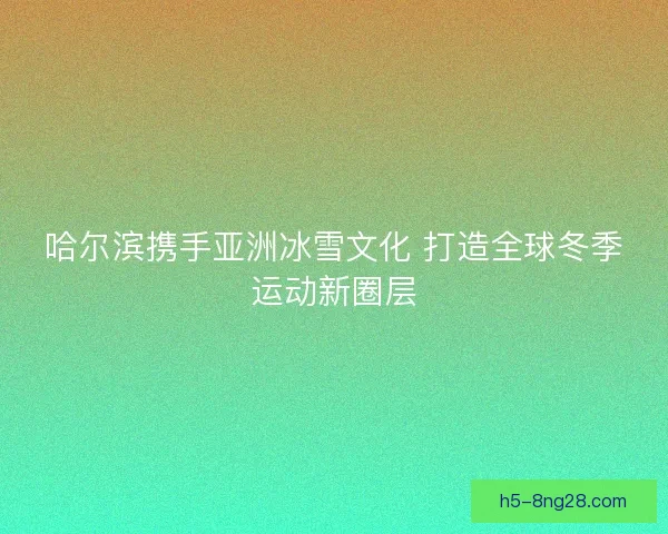 哈尔滨携手亚洲冰雪文化 打造全球冬季运动新圈层