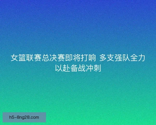 女篮联赛总决赛即将打响 多支强队全力以赴备战冲刺