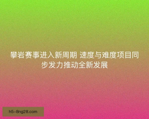 攀岩赛事进入新周期 速度与难度项目同步发力推动全新发展 攀岩赛事进入新周期 速度与难度项目同步发力推动全新发展